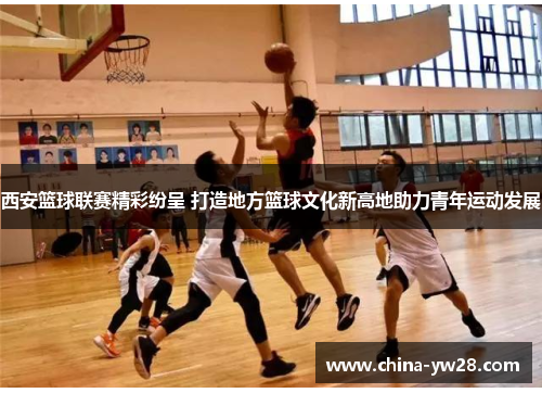 西安篮球联赛精彩纷呈 打造地方篮球文化新高地助力青年运动发展